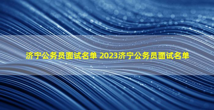 济宁公务员面试名单 2023济宁公务员面试名单